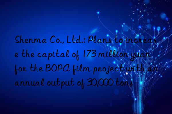 shenma co., ltd.: plans to increase the capital of 173 million yuan for the bopa film project with an annual output of 30,000 tons