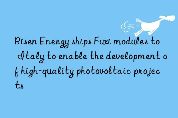 risen energy ships fuxi modules to italy to enable the development of high-quality photovoltaic projects