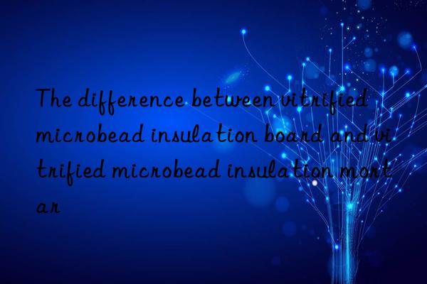 the difference between vitrified microbead insulation board and vitrified microbead insulation mortar