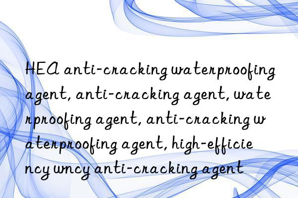 hea anti-cracking waterproofing agent, anti-cracking agent, waterproofing agent, anti-cracking waterproofing agent, high-efficiency waterproofing agent, high-efficiency anti-cracking agent