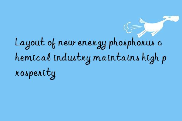 layout of new energy phosphorus chemical industry maintains high prosperity