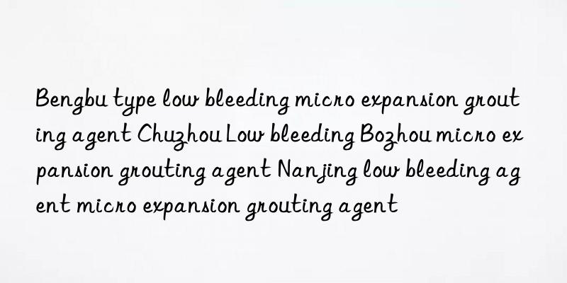 bengbu type low bleeding micro expansion grouting agent chuzhou low bleeding bozhou micro expansion grouting agent nanjing low bleeding agent micro expansion grouting agent