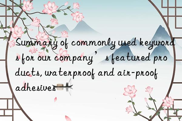 summary of commonly used keywords for our company’s featured products, waterproof and air-proof adhesives