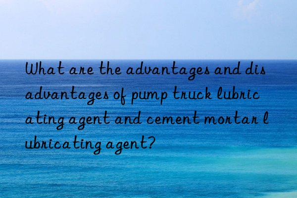 what are the advantages and disadvantages of pump truck lubricating agent and cement mortar lubricating agent?