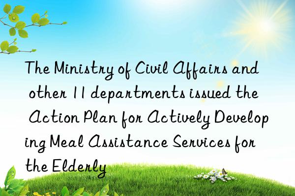 the ministry of civil affairs and other 11 departments issued the  action plan for actively developing meal assistance services for the elderly