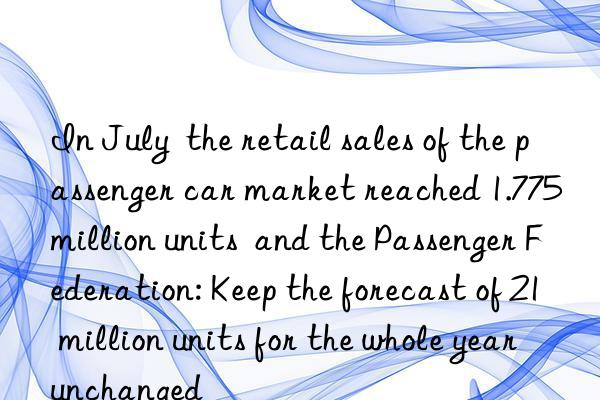 in july  the retail sales of the passenger car market reached 1.775 million units  and the passenger federation: keep the forecast of 21 million units for the whole year unchanged