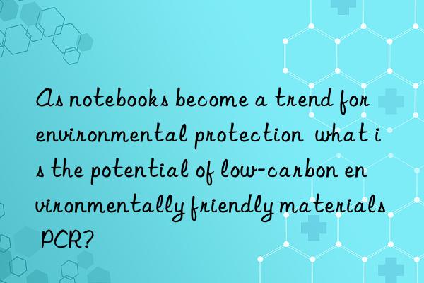 as notebooks become a trend for environmental protection  what is the potential of low-carbon environmentally friendly materials pcr?