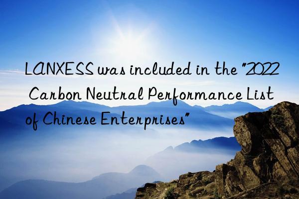 lanxess was included in the "2022 carbon neutral performance list of chinese enterprises"