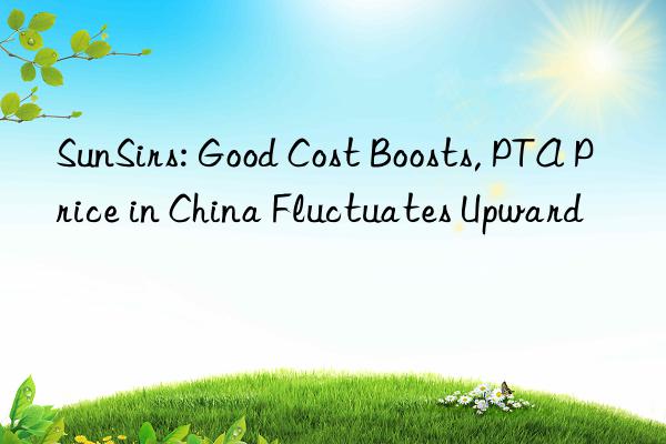 sunsirs: good cost boosts, pta price in china fluctuates upward