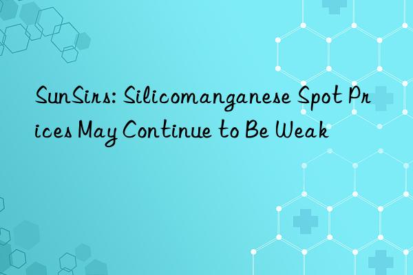 sunsirs: silicomanganese spot prices may continue to be weak