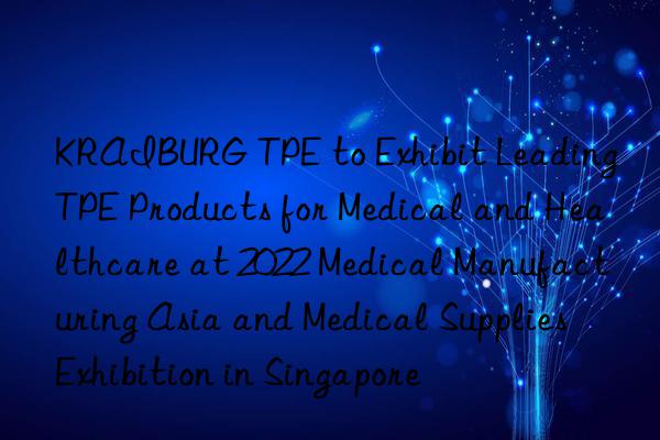 kraiburg tpe to exhibit leading tpe products for medical and healthcare at 2022 medical manufacturing asia and medical supplies exhibition in singapore