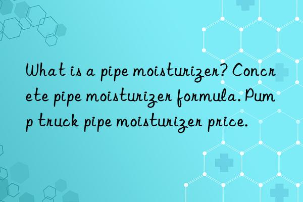 what is a pipe moisturizer? concrete pipe moisturizer formula. pump truck pipe moisturizer price.