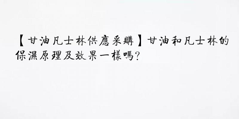 【甘油凡士林供应采购】甘油和凡士林的保湿原理及效果一样吗？