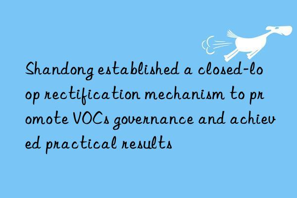 shandong established a closed-loop rectification mechanism to promote vocs governance and achieved practical results