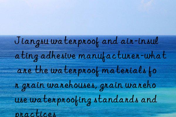 jiangsu waterproof and air-insulating adhesive manufacturer-what are the waterproof materials for grain warehouses, grain warehouse waterproofing standards and practices