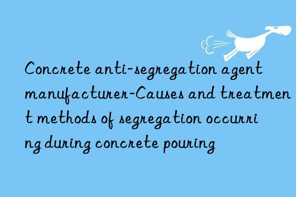 concrete anti-segregation agent manufacturer-causes and treatment methods of segregation occurring during concrete pouring
