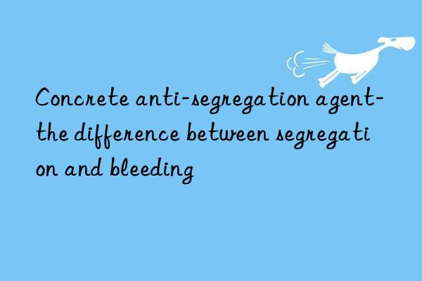 concrete anti-segregation agent-the difference between segregation and bleeding