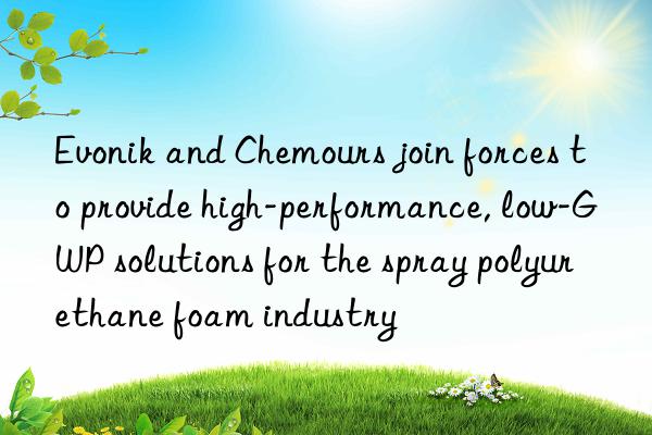  and chemours join forces to provide high-performance, low-gwp solutions for the spray polyurethane foam industry