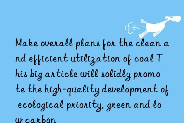 make overall plans for the clean and efficient utilization of coal this big article will solidly promote the high-quality development of ecological priority, green and low carbon