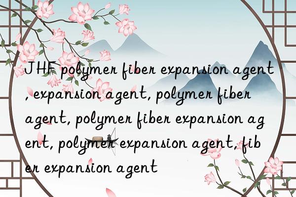 jhf polymer fiber expansion agent, expansion agent, polymer fiber agent, polymer fiber expansion agent, polymer expansion agent, fiber expansion agent