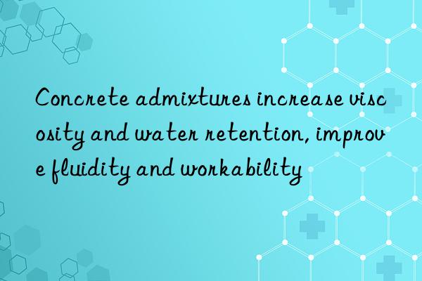 concrete admixtures increase viscosity and water retention, improve fluidity and workability