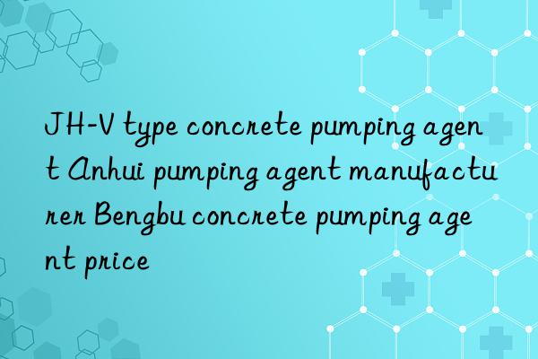 jh-v type concrete pumping agent anhui pumping agent manufacturer bengbu concrete pumping agent price