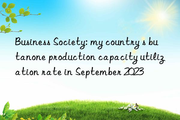 business society: my country s butanone production capacity utilization rate in september 2023
