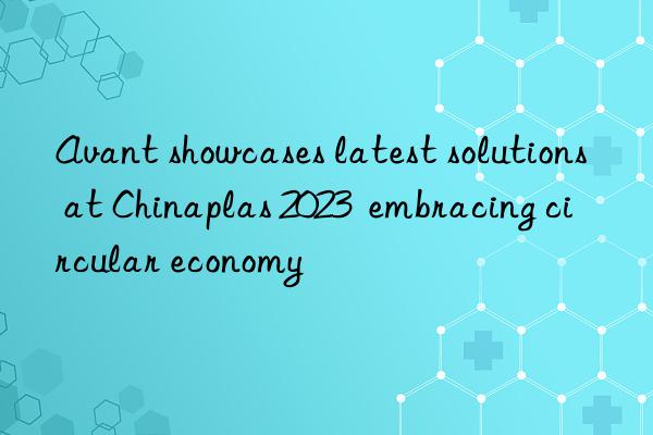 avant showcases latest solutions at chinaplas 2023  embracing circular economy