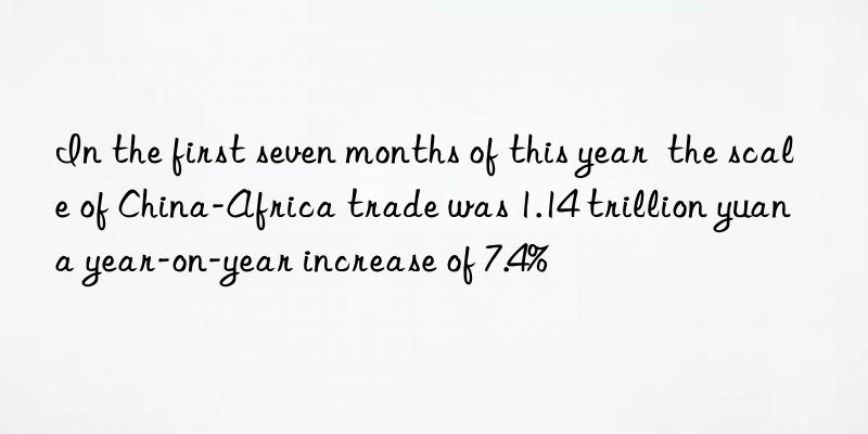 in the first seven months of this year the scale of china-africa trade was 1.14 trillion yuan a year-on-year increase of 7.4%