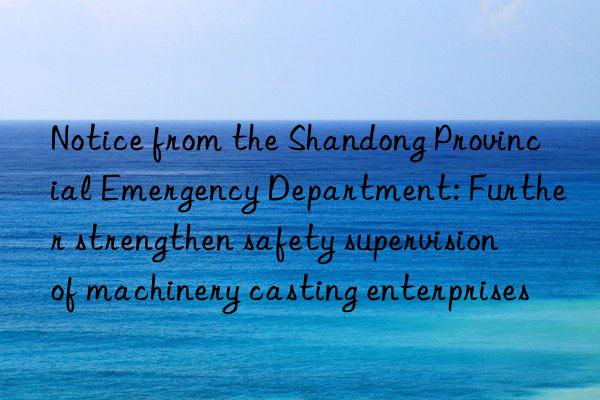 notice from the shandong provincial emergency department: further strengthen safety supervision of machinery casting enterprises