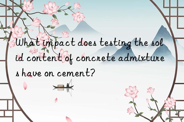 what impact does testing the solid content of concrete admixtures have on cement?