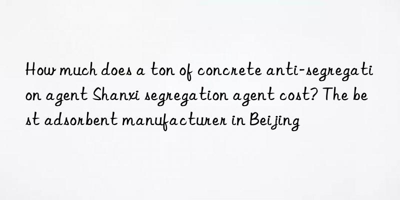 how much does a ton of concrete anti-segregation agent shanxi segregation agent cost? the best adsorbent manufacturer in beijing