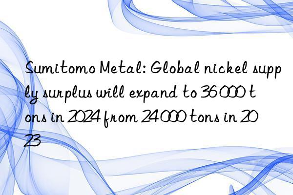 sumitomo metal: global nickel supply surplus will expand to 36 000 tons in 2024 from 24 000 tons in 2023