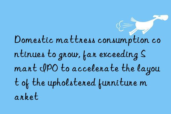 domestic mattress consumption continues to grow, far exceeding smart ipo to accelerate the layout of the upholstered furniture market