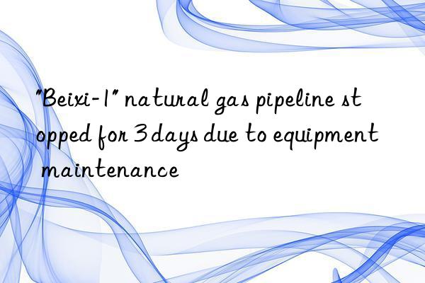 "beixi-1" natural gas pipeline stopped for 3 days due to equipment maintenance