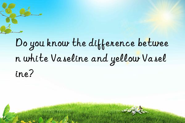 do you know the difference between white vaseline and yellow vaseline?