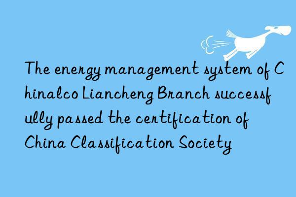 the energy management system of chinalco liancheng branch successfully passed the certification of china classification society