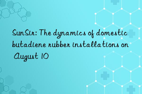 sunsir: the dynamics of domestic butadiene rubber installations on august 10