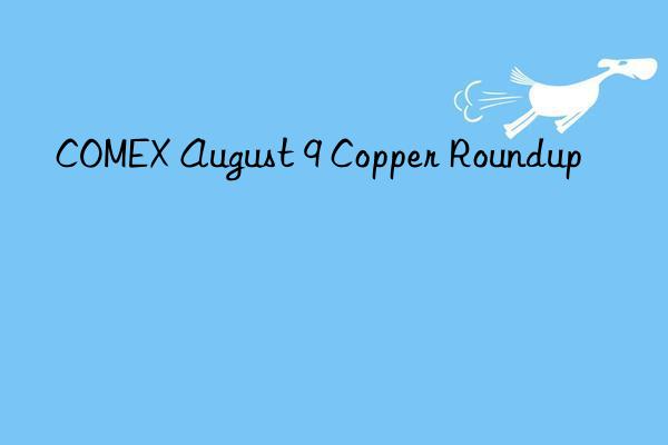 comex august 9 copper roundup