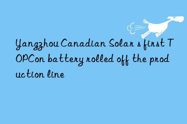 yangzhou canadian solar s first topcon battery rolled off the production line