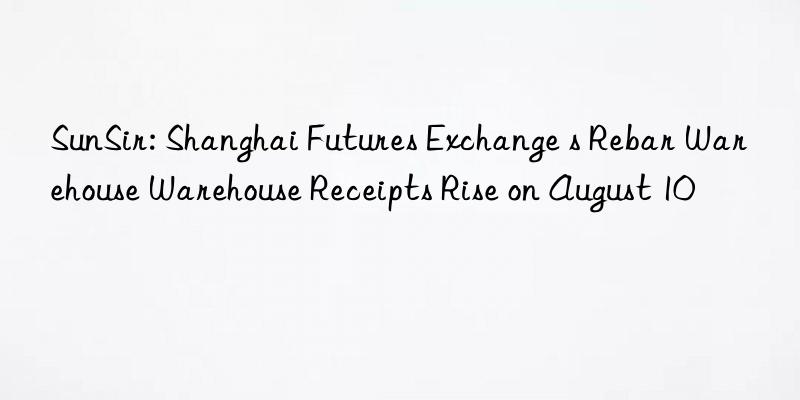 sunsir: shanghai futures exchange s rebar warehouse warehouse receipts rise on august 10