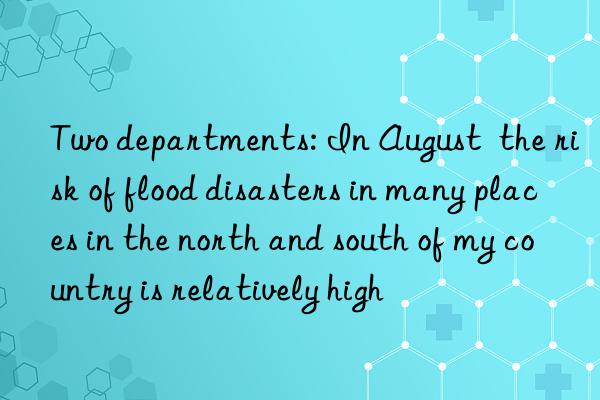 two departments: in august  the risk of flood disasters in many places in the north and south of my country is relatively high
