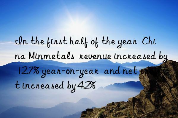 in the first half of the year  china minmetals  revenue increased by 12.7% year-on-year  and net profit increased by 4.2%