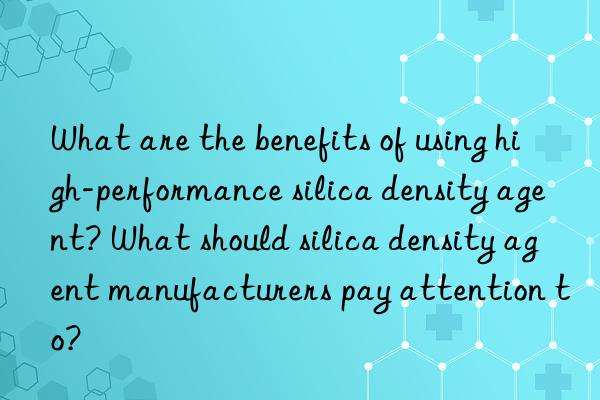 what are the benefits of using high-performance silica density agent? what should silica density agent manufacturers pay attention to?