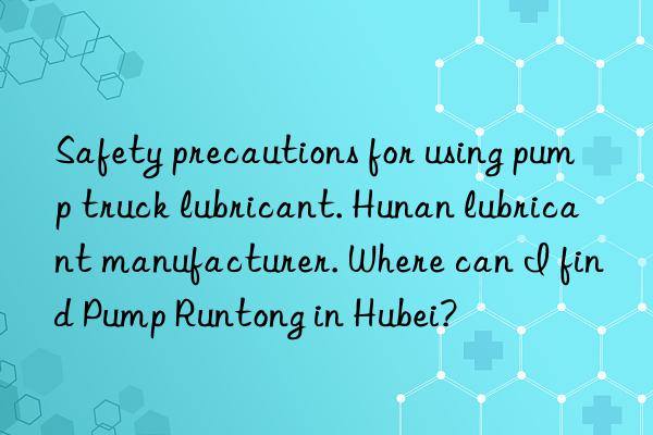 safety precautions for using pump truck lubricant. hunan lubricant manufacturer. where can i find pump runtong in hubei?