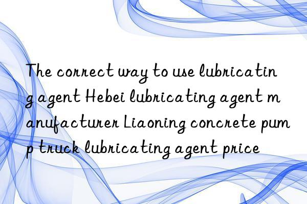 the correct way to use lubricating agent hebei lubricating agent manufacturer liaoning concrete pump truck lubricating agent price