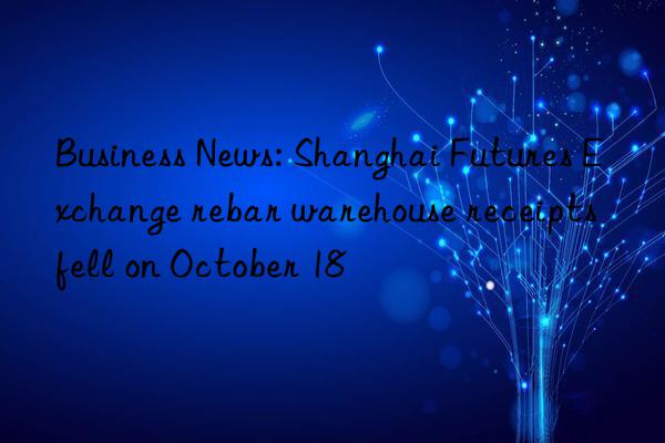 business news: shanghai futures exchange rebar warehouse receipts fell on october 18