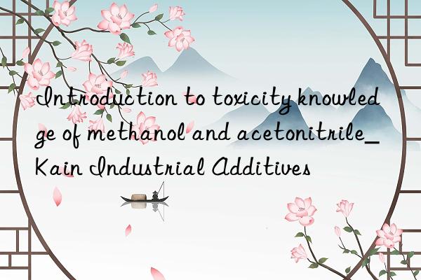introduction to toxicity knowledge of methanol and acetonitrile_kain industrial additives