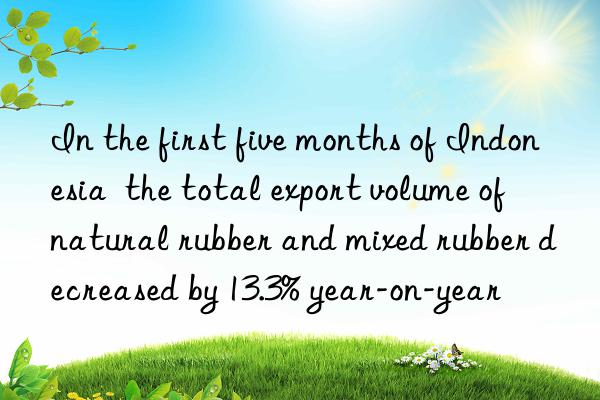 in the first five months of indonesia  the total export volume of natural rubber and mixed rubber decreased by 13.3% year-on-year
