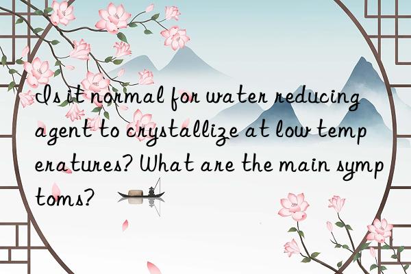 is it normal for water reducing agent to crystallize at low temperatures? what are the main symptoms?